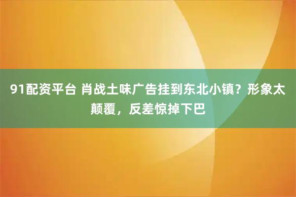 91配资平台 肖战土味广告挂到东北小镇？形象太颠覆，反差惊掉下巴