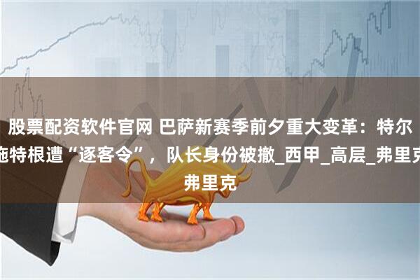 股票配资软件官网 巴萨新赛季前夕重大变革：特尔施特根遭“逐客令”，队长身份被撤_西甲_高层_弗里克