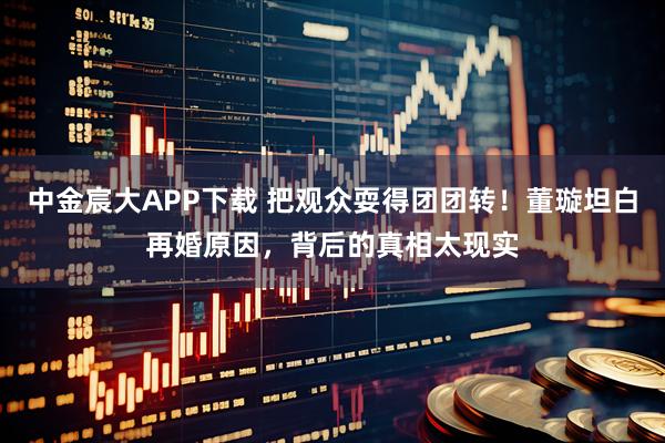 中金宸大APP下载 把观众耍得团团转！董璇坦白再婚原因，背后的真相太现实