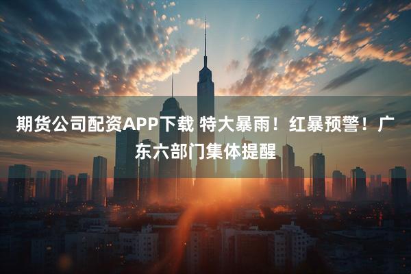 期货公司配资APP下载 特大暴雨！红暴预警！广东六部门集体提醒