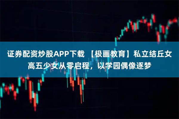 证券配资炒股APP下载 【极画教育】私立结丘女高五少女从零启程，以学园偶像逐梦