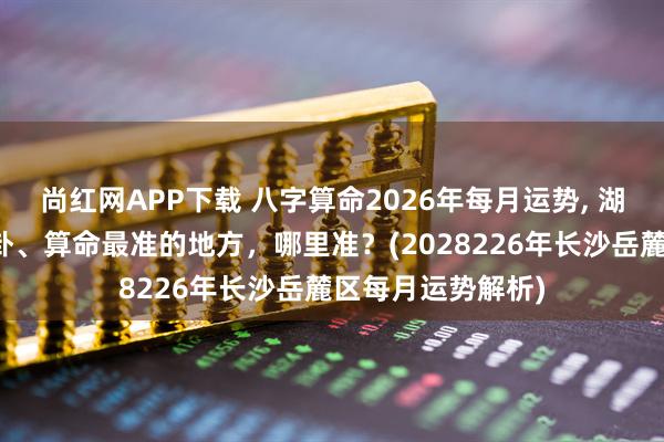 尚红网APP下载 八字算命2026年每月运势, 湖南长沙岳麓区算卦、算命最准的地方，哪里准？(2028226年长沙岳麓区每月运势解析)