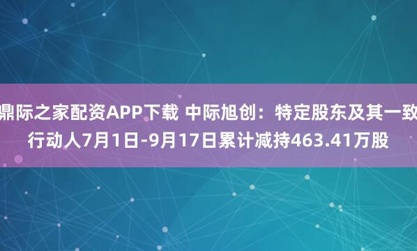 鼎际之家配资APP下载 中际旭创：特定股东及其一致行动人7月1日-9月17日累计减持463.41万股