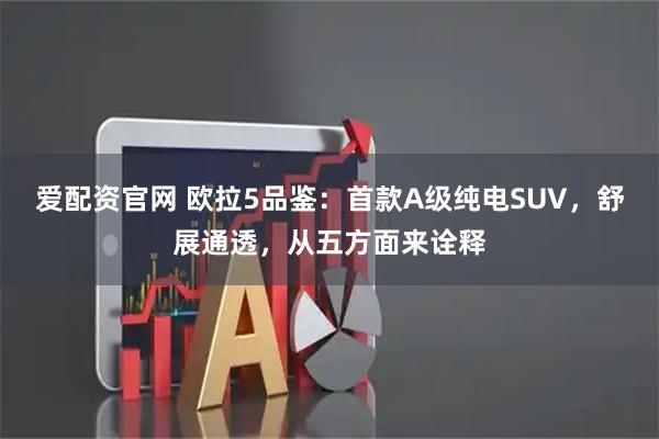 爱配资官网 欧拉5品鉴：首款A级纯电SUV，舒展通透，从五方面来诠释