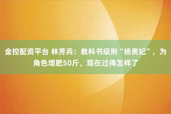 金控配资平台 林芳兵：教科书级别“杨贵妃”，为角色增肥50斤，现在过得怎样了