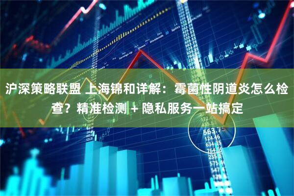 沪深策略联盟 上海锦和详解：霉菌性阴道炎怎么检查？精准检测 + 隐私服务一站搞定