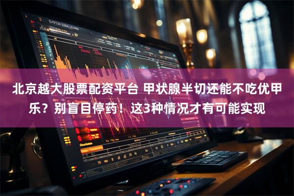 北京越大股票配资平台 甲状腺半切还能不吃优甲乐？别盲目停药！这3种情况才有可能实现
