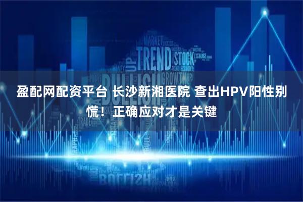 盈配网配资平台 长沙新湘医院 查出HPV阳性别慌！正确应对才是关键