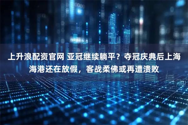 上升浪配资官网 亚冠继续躺平？夺冠庆典后上海海港还在放假，客战柔佛或再遭溃败