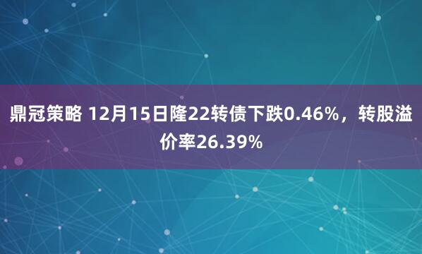 鼎冠策略 12月15日隆22转债下跌0.46%，转股溢价率26.39%