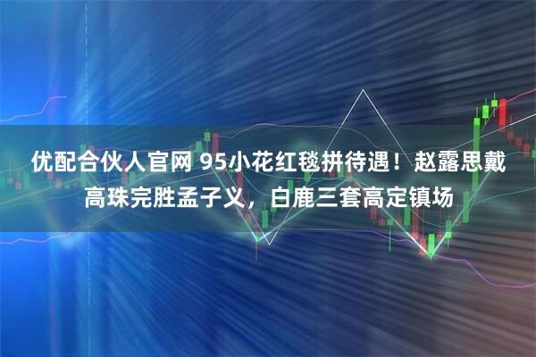 优配合伙人官网 95小花红毯拼待遇！赵露思戴高珠完胜孟子义，白鹿三套高定镇场