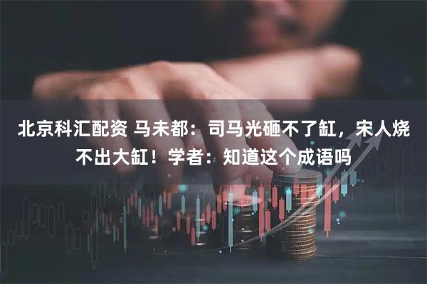 北京科汇配资 马未都：司马光砸不了缸，宋人烧不出大缸！学者：知道这个成语吗