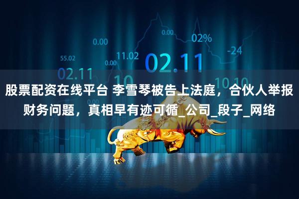 股票配资在线平台 李雪琴被告上法庭，合伙人举报财务问题，真相早有迹可循_公司_段子_网络