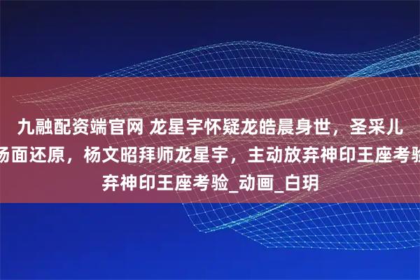 九融配资端官网 龙星宇怀疑龙皓晨身世，圣采儿天人合一名场面还原，杨文昭拜师龙星宇，主动放弃神印王座考验_动画_白玥