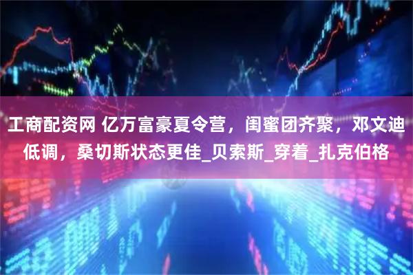工商配资网 亿万富豪夏令营，闺蜜团齐聚，邓文迪低调，桑切斯状态更佳_贝索斯_穿着_扎克伯格