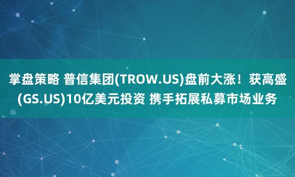掌盘策略 普信集团(TROW.US)盘前大涨！获高盛(GS.US)10亿美元投资 携手拓展私募市场业务